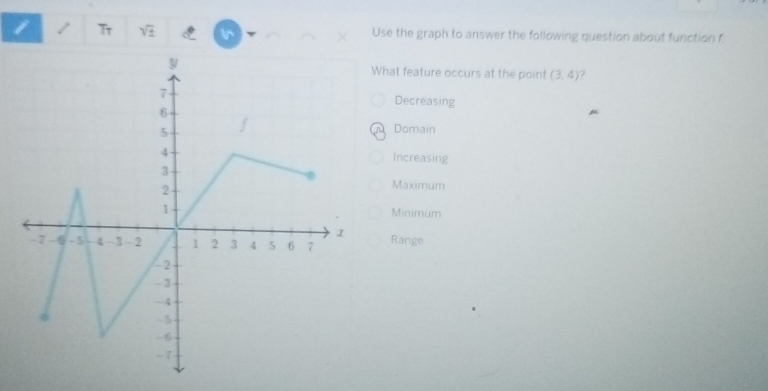 Tr Use the graph to answer the following question about function f

v
hat feature occurs at the point (3,4)
Decreasing
Domain
Increasing
Maximum
Minimum
Range