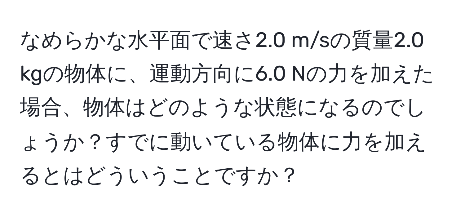 なめらかな水平面で速さ2.0 m/sの質量2.0 kgの物体に、運動方向に6.0 Nの力を加えた場合、物体はどのような状態になるのでしょうか？すでに動いている物体に力を加えるとはどういうことですか？