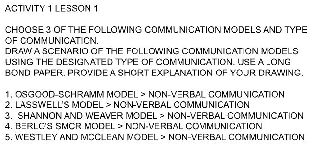 ACTIVITY 1 LESSON 1 
CHOOSE 3 OF THE FOLLOWING COMMUNICATION MODELS AND TYPE 
OF COMMUNICATION. 
DRAW A SCENARIO OF THE FOLLOWING COMMUNICATION MODELS 
USING THE DESIGNATED TYPE OF COMMUNICATION. USE A LONG 
BOND PAPER. PROVIDE A SHORT EXPLANATION OF YOUR DRAWING. 
1. OSGOOD-SCHRAMM MODEL > NON-VERBAL COMMUNICATION 
2. LASSWELL'S MODEL > NON-VERBAL COMMUNICATION 
3. SHANNON AND WEAVER MODEL > NON-VERBAL COMMUNICATION 
4. BERLO'S SMCR MODEL > NON-VERBAL COMMUNICATION 
5. WESTLEY AND MCCLEAN MODEL > NON-VERBAL COMMUNICATION