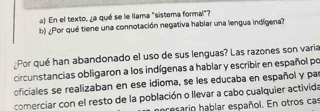 En el texto, ¿a qué se le llama "sistema formal"? 
b) ¿Por qué tiene una connotación negativa hablar una lengua indígena? 
¿Por qué han abandonado el uso de sus lenguas? Las razones son varia 
circunstancias obligaron a los indígenas a hablar y escribir en español po 
oficiales se realizaban en ese idioma, se les educaba en español y par 
comerciar con el resto de la población o llevar a cabo cualquier activida 
hacesario hablar español. En otros cas