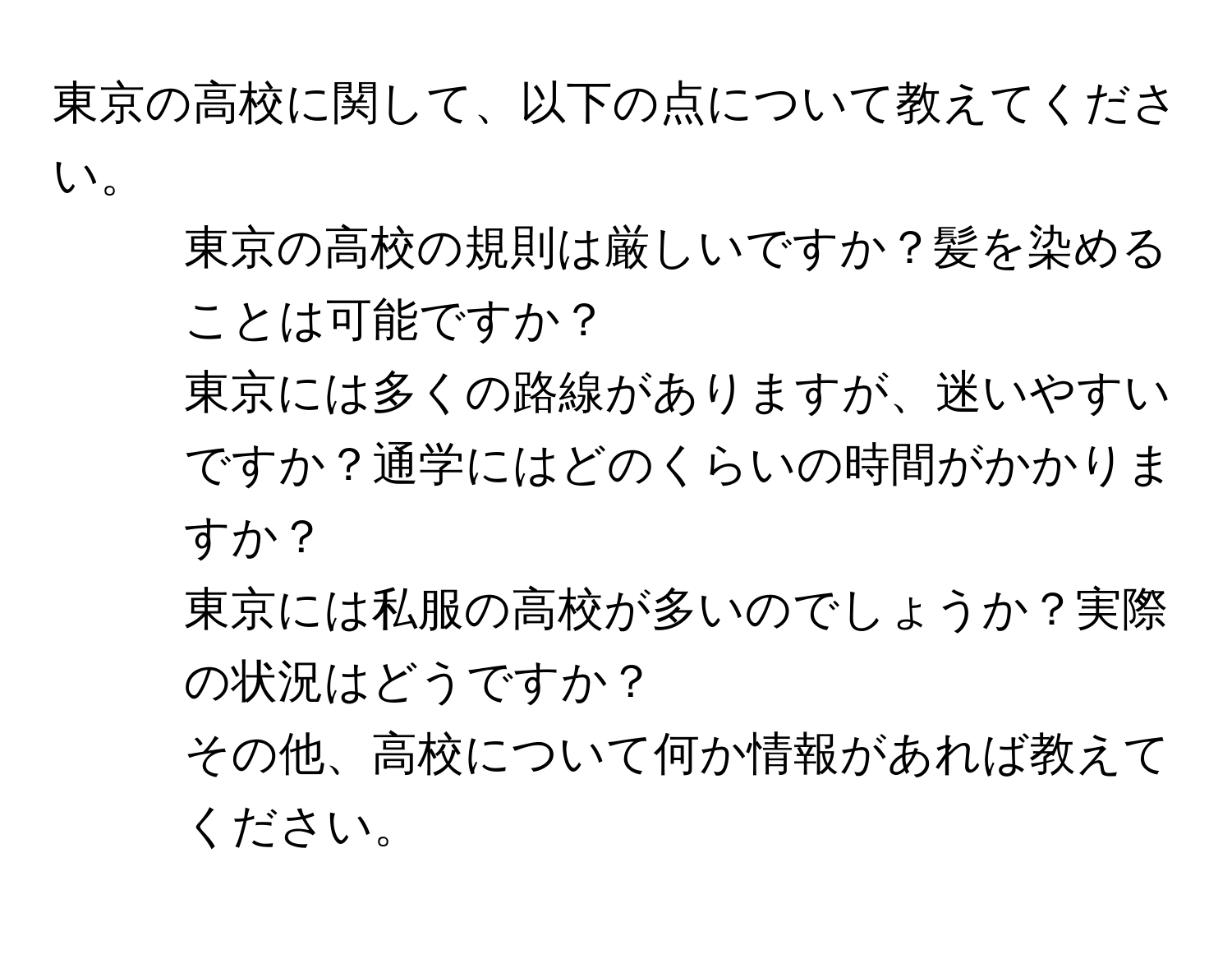 東京の高校に関して、以下の点について教えてください。  
1. 東京の高校の規則は厳しいですか？髪を染めることは可能ですか？  
2. 東京には多くの路線がありますが、迷いやすいですか？通学にはどのくらいの時間がかかりますか？  
3. 東京には私服の高校が多いのでしょうか？実際の状況はどうですか？  
4. その他、高校について何か情報があれば教えてください。