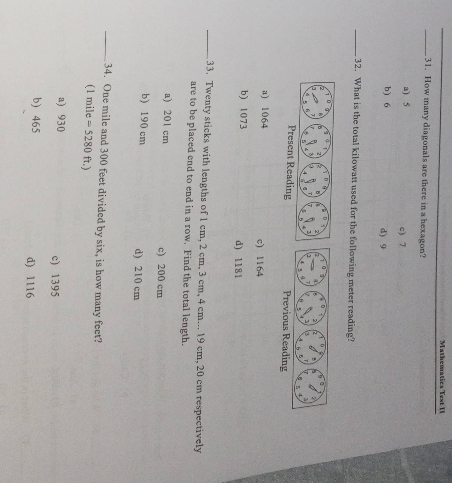 Mathematics Test II
_31. How many diagonals are there in a hexagon?
a) 5
c) 7
b) 6
d) 9
_32. What is the total kilowatt used for the following meter reading?
Present Reading Previous Reading
a) 1064
c) 1164
b) 1073
d) 1181
_33. Twenty sticks with lengths of 1 cm, 2 cm, 3 cm, 4 cm... 19 cm, 20 cm respectively
are to be placed end to end in a row. Find the total length.
a) 201 cm
c) 200 cm
b) 190 cm
d) 210 cm
_ 34. One mile and 300 feet divided by six, is how many feet?
(1 mile =5280ft.)
a) 930
c) 1395
b) 465
d) 1116