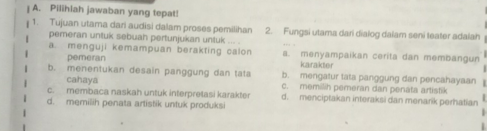 Pilihlah jawaban yang tepat!
1. Tujuan utama dari audisi dalam proses pemilihan 2. Fungsi utama dari dialog dalam seni teater adalah
pemeran untuk sebuah pertunjukan untuk ... .
a menguji kemampuan berakting calon a. menyampaikan cerita dan membangun
pemeran karakter
b. menentukan desain panggung dan tata b. mengatur tata panggung dan pencahayaan
cahaya c. memilih pemeran dan penata artistik
c. membaca naskah untuk interpretasi karakter d. menciptakan interaksi dan menarik perhatian
d. memilih penata artistik untuk produksi