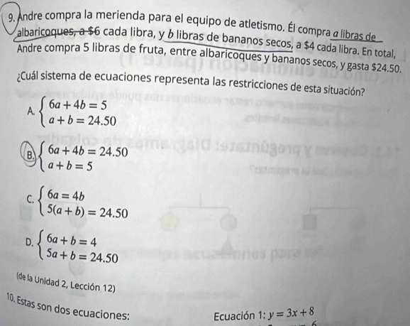 Andre compra la merienda para el equipo de atletismo. Él compra a libras de
albaricoques, a $6 cada libra, y & libras de bananos secos, a $4 cada libra. En total,
Andre compra 5 libras de fruta, entre albaricoques y bananos secos, y gasta $24.50.
¿Cuál sistema de ecuaciones representa las restricciones de esta situación?
A. beginarrayl 6a+4b=5 a+b=24.50endarray.
B beginarrayl 6a+4b=24.50 a+b=5endarray.
C. beginarrayl 6a=4b 5(a+b)=24.50endarray.
D. beginarrayl 6a+b=4 5a+b=24.50endarray.
(de la Unidad 2, Lección 12) 1:y=3x+8
10. Estas son dos ecuaciones:
Ecuación