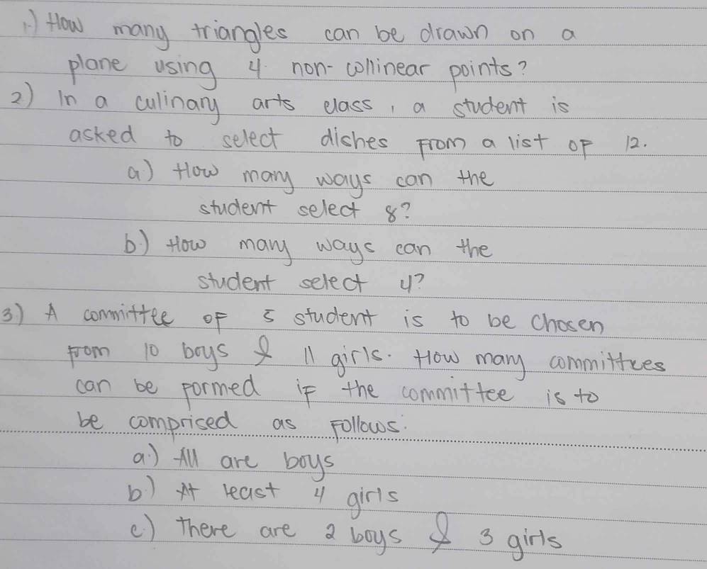 How many triangles can be drawn on a 
plane using 4 non-colinear points? 
2) in a culinary arts elass, a student is 
asked to select dishes from a list of 12. 
a) Hlow many ways can the 
student select 8? 
b) tlow may ways can the 
student select u? 
3) A commiftee of 5 student is to be chosen 
from 10 boys ll girls. How many commitfces 
can be pormed if the committee is to 
be comprised as Follows 
a) All are boys 
b) x least 1 girls 
() there are a boys 3 girls