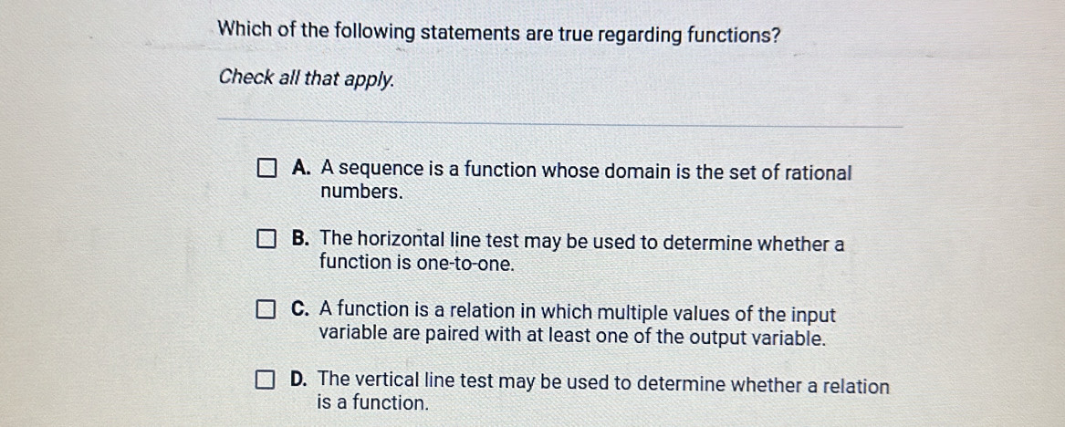 Which of the following statements are true regarding functions?
Check all that apply.
A. A sequence is a function whose domain is the set of rational
numbers.
B. The horizontal line test may be used to determine whether a
function is one-to-one.
C. A function is a relation in which multiple values of the input
variable are paired with at least one of the output variable.
D. The vertical line test may be used to determine whether a relation
is a function.