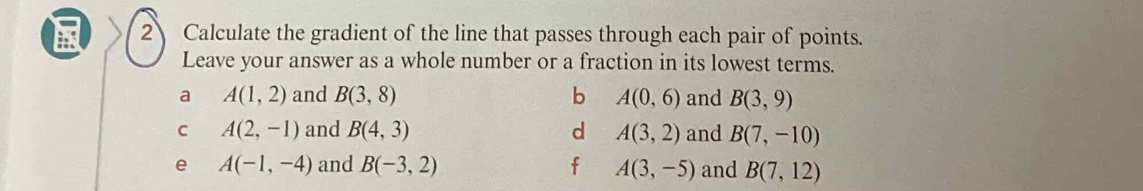 Calculate the gradient of the line that passes through each pair of points.
Leave your answer as a whole number or a fraction in its lowest terms.
a A(1,2) and B(3,8) b A(0,6) and B(3,9)
C A(2,-1) and B(4,3) d A(3,2) and B(7,-10)
e A(-1,-4) and B(-3,2) f A(3,-5) and B(7,12)