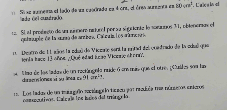 Si se aumenta el lado de un cuadrado en 4 cm, el área aumenta en 80cm^2. Calcula el 
lado del cuadrado. 
12. Si al producto de un número natural por su siguiente le restamos 31, obtenemos el 
quíntuple de la suma de ambos. Calcula los números. 
13. Dentro de 11 años la edad de Vicente será la mitad del cuadrado de la edad que 
tenía hace 13 años. ¿Qué edad tiene Vicente ahora?. 
14. Uno de los lados de un rectángulo mide 6 cm más que el otro. ¿Cuáles son las 
dimensiones si su área es 91cm^2 ?. 
15. Los lados de un triángulo rectángulo tienen por medida tres números enteros 
consecutivos. Calcula los lados del triángulo.