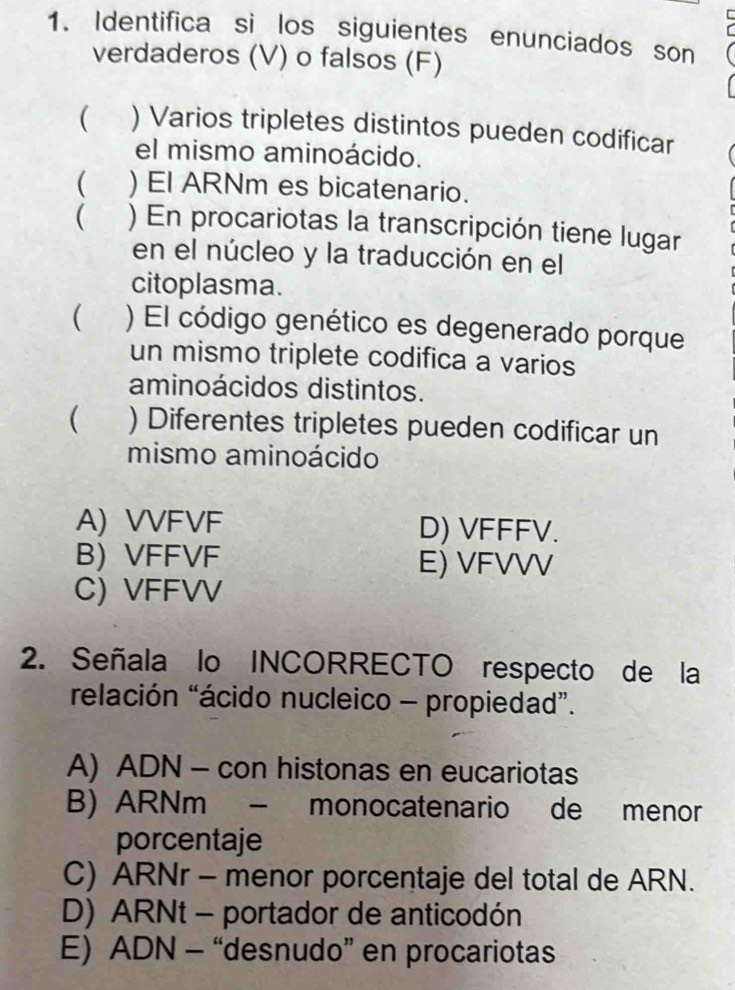 Identifica si los siguientes enunciados son
verdaderos (V) o falsos (F)
 ) Varios tripletes distintos pueden codificar
el mismo aminoácido.
 ) El ARNm es bicatenario.
( ) En procariotas la transcripción tiene lugar
en el núcleo y la traducción en el
citoplasma.
( ) El código genético es degenerado porque
un mismo triplete codifica a varios
aminoácidos distintos.
( ) Diferentes tripletes pueden codificar un
mismo aminoácido
A) VVFVF D) VFFFV.
B) VFFVF E) VFVVV
C) VFFVV
2. Señala lo INCORRECTO respecto de la
relación “ácido nucleico - propiedad”.
A) ADN - con histonas en eucariotas
B) ARNm - monocatenario de menor
porcentaje
C) ARNr - menor porcentaje del total de ARN.
D) ARNt - portador de anticodón
E) ADN - “desnudo” en procariotas