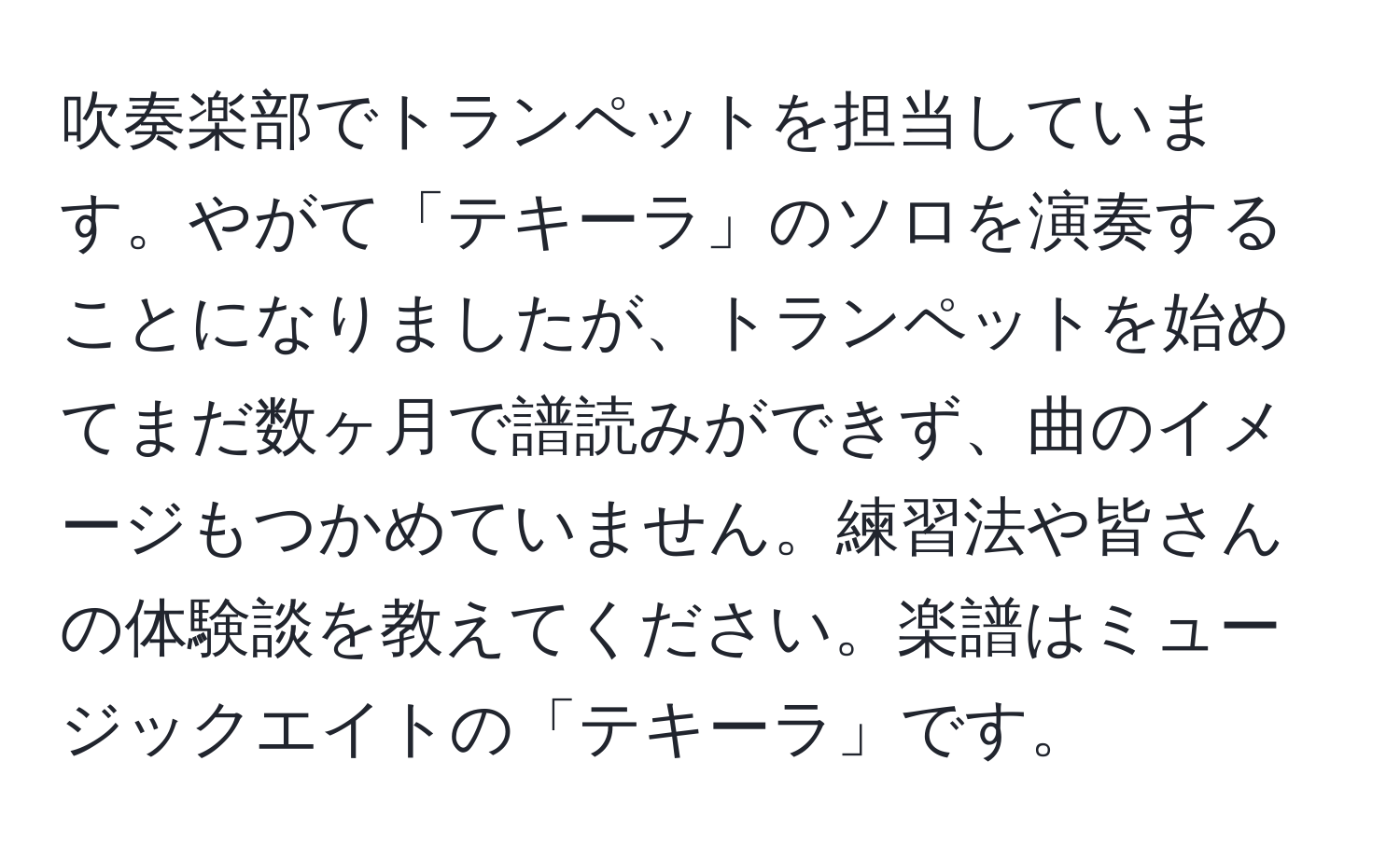 吹奏楽部でトランペットを担当しています。やがて「テキーラ」のソロを演奏することになりましたが、トランペットを始めてまだ数ヶ月で譜読みができず、曲のイメージもつかめていません。練習法や皆さんの体験談を教えてください。楽譜はミュージックエイトの「テキーラ」です。