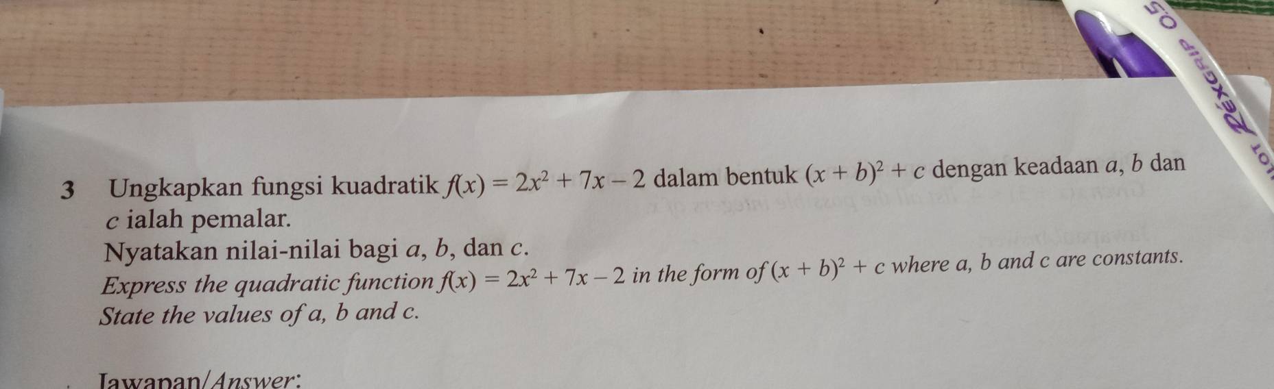 Ungkapkan fungsi kuadratik f(x)=2x^2+7x-2 dalam bentuk (x+b)^2+c dengan keadaan a, b dan 5
c ialah pemalar. 
Nyatakan nilai-nilai bagi a, b, dan c. 
Express the quadratic function f(x)=2x^2+7x-2 in the form of (x+b)^2+c where a, b and c are constants. 
State the values of a, b and c. 
Jawapan/Answer: