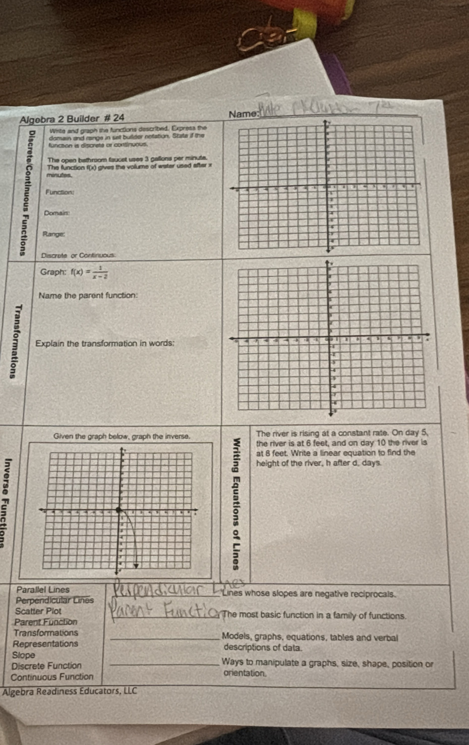 Algebra 2 Builder # 24 Name: 
Wirite and graph the functions describrid. Express the 
domain and range in set builder notation. State if the 
function is discreté or continuous 
The open bathroom faucet uses 3 gallons per minute. 
The function f(x) gives the volume of water used after x
2 Function:
minutes. 
Domain: 
Range: 
Discrate or Continiuous: 
Graph: f(x)= 1/x-2 
Name the parent function: 
Explain the transformation in words: 
Given the graph below, graph the inverse. The river is rising at a constant rate. On day 5
the river is at 6 feet, and on day 10 the river is 
at 8 feet. Write a linear equation to find the 
height of the river, h after d. days. 
Parallel Lines _'Lines whose slopes are negative reciprocals. 
Perpendicular Lines 
Scatter Plot __ The most basic function in a family of functions. 
Parent Function 
Transformations _Models, graphs, equations, tables and verbal 
Representations descriptions of data. 
Slope _Ways to manipulate a graphs, size, shape, position or 
Discrete Function orientation. 
Continuous Function 
Algebra Readiness Educators, LLC