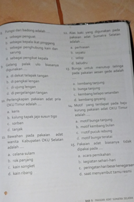 Fungsi dari badong adalah 12. Alas kaki yang digunakan pada
a sebagai penguat pakaian adat Sumatra Selatan
b. sebagai kepala ikat pinggang adalah ,,,.
c. sebagai penghubung kain dan a. perhiasan
sarung b. sepatu
d. sebagai pengikat kepala c. selop
g Gelang palak ulo biasanya d. beludru
digunakan .... 13. Bunga untuk menutup telinga
pada pakaian aesan gede adalah
a. di dekat telapak tangan
b. di pangkal lengan
c. di ujung lengan a. kembang tanjung
d. di pergelangan tangan b. bunga tanjung
c. kembang kelapo setandan
10. Perlengkapan pakaian adat pria d. kembang goyang
OKU Timur adalah .... 14. Motif yang terdapat pada baju
a. keris
kurung pakaian adat OKU Timur
b. kalung tapak jajo susun tigo adalah ....
c. sorban a. motif bunga tanjung
d. tanjak b. motif kembang bulan
11. Bawahan pada pakaian adat c. motif pucuk rebung
wanita Kabupaten OKU Selatan d. motif bunga teratai
adalah .... 15. Pakaian adat biasanya tidak
a. celana sulam dipakai pada ....
a. acara pernikahan
b. rok panjang
c. kain songket b. kegiatan sehari-hari
c. peringatan hari besar kenegaraan
d. kain ribang d. saat menyambut tamu resmi
BAB 5 PAKAIAN ADAT SUMATRA SELATAN