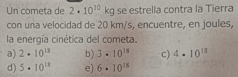 Un cometa de 2· 10^(10)kg se estrella contra la Tierra
con una velocidad de 20 km/s, encuentre, en joules,
la energía cinética del cometa.
a) 2· 10^(18) b) 3· 10^(18) c) 4· 10^(18)
d) 5· 10^(18) e) 6· 10^(18)