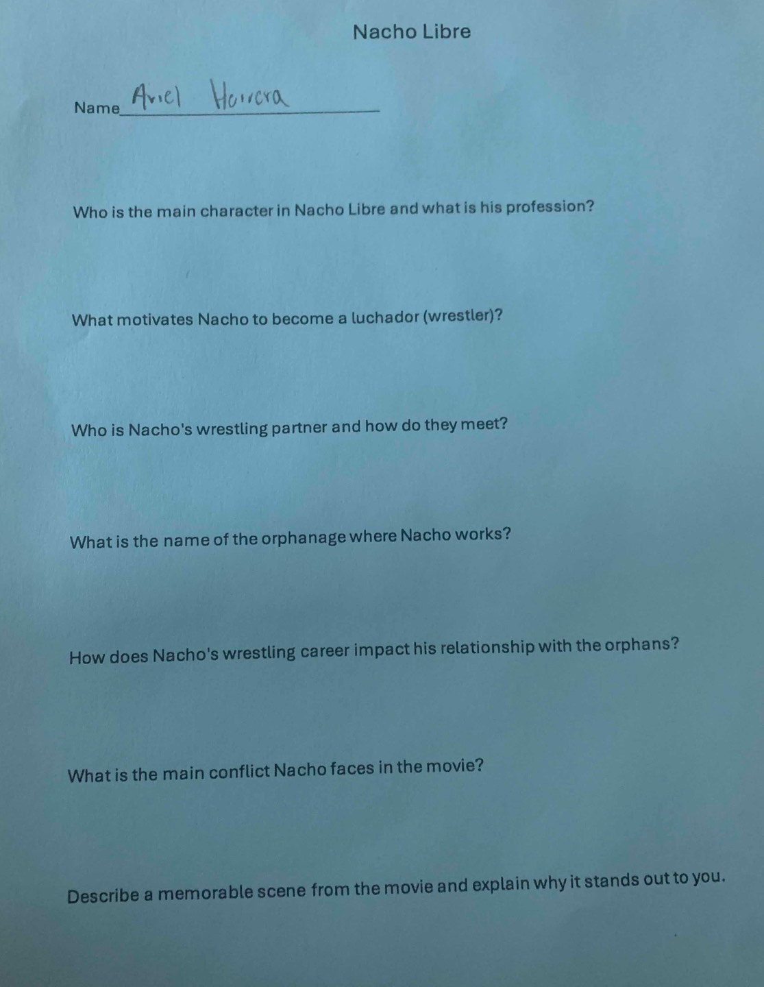 Nacho Libre 
Name_ 
Who is the main character in Nacho Libre and what is his profession? 
What motivates Nacho to become a luchador (wrestler)? 
Who is Nacho's wrestling partner and how do they meet? 
What is the name of the orphanage where Nacho works? 
How does Nacho's wrestling career impact his relationship with the orphans? 
What is the main conflict Nacho faces in the movie? 
Describe a memorable scene from the movie and explain why it stands out to you.