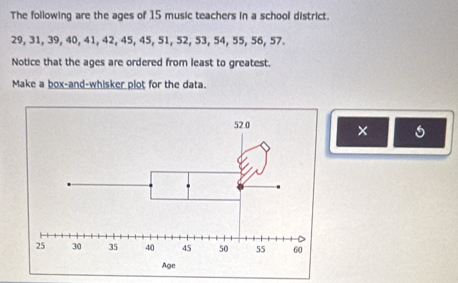 The following are the ages of 15 music teachers in a school district.
29, 31, 39, 40, 41, 42, 45, 45, 51, 52, 53, 54, 55, 56, 57. 
Notice that the ages are ordered from least to greatest. 
Make a box-and-whisker plot for the data. 
×