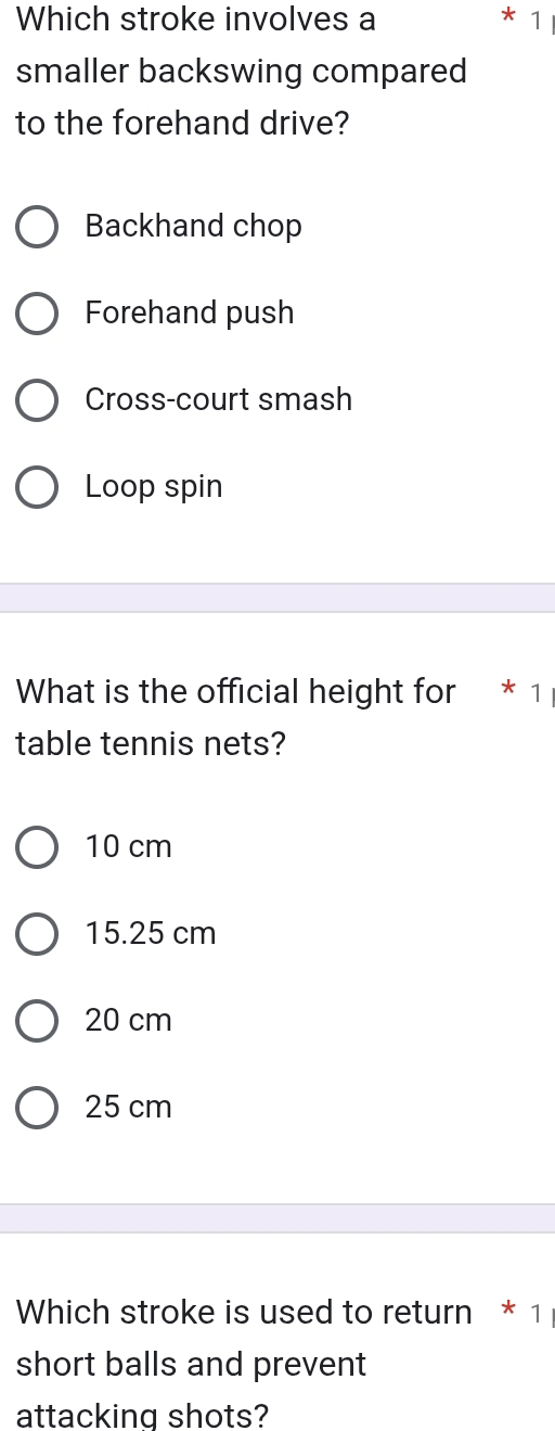 Which stroke involves a * 1
smaller backswing compared
to the forehand drive?
Backhand chop
Forehand push
Cross-court smash
Loop spin
What is the official height for ₹* 1
table tennis nets?
10 cm
15.25 cm
20 cm
25 cm
Which stroke is used to return * 1
short balls and prevent
attacking shots?