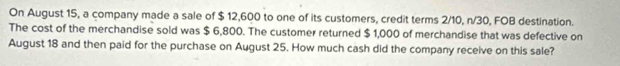 On August 15, a company made a sale of $ 12,600 to one of its customers, credit terms 2/10, n/30, FOB destination. 
The cost of the merchandise sold was $ 6,800. The customer returned $ 1,000 of merchandise that was defective on 
August 18 and then paid for the purchase on August 25. How much cash did the company receive on this sale?