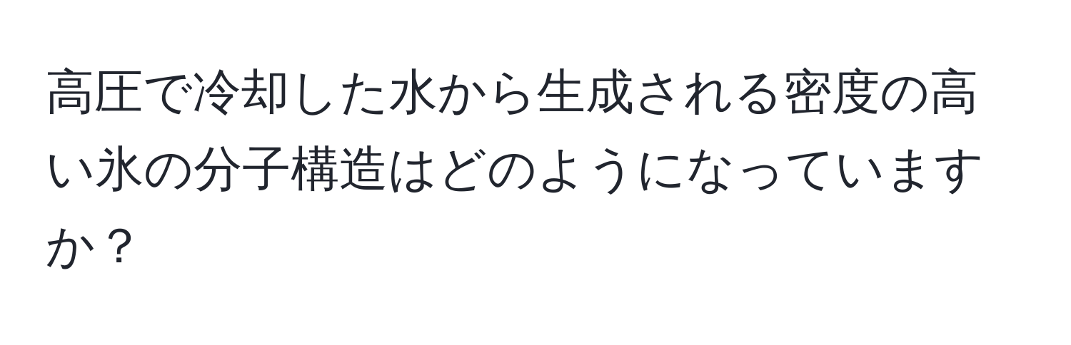 高圧で冷却した水から生成される密度の高い氷の分子構造はどのようになっていますか？