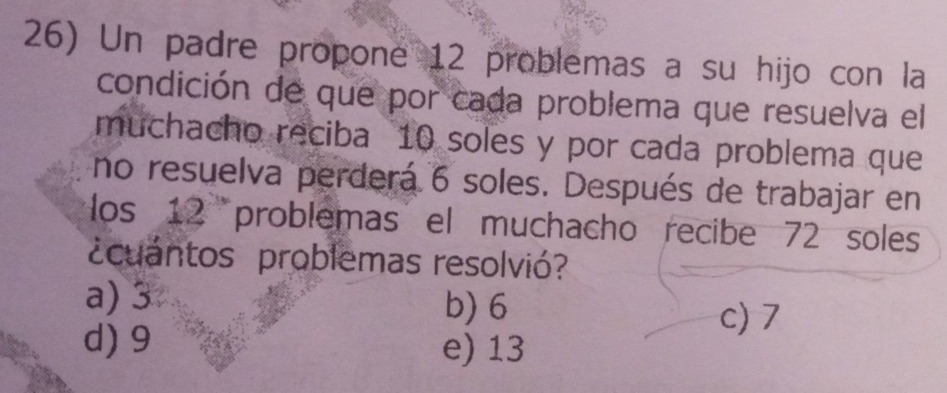 Un padre propone 12 problemas a su hijo con la
condición de que por cada problema que resuelva el
muchacho reciba 10 soles y por cada problema que
no resuelva perderá 6 soles. Después de trabajar en
los 12 problemas el muchacho recibe 72 soles
¿cuantos problemas resolvió?
a) 3
b) 6
d) 9
c) 7
e) 13