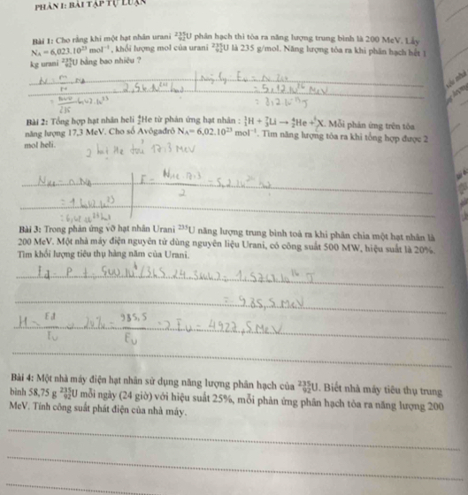 Phân 1: bài tập tự Luạc
Bài 1: Cho rằng khi một hạt nhân urani _(935)^(235)U phân hạch thì tòa ra năng lượng trung bình là 200 MeV. Lảy
N_A=6,023.10^(23)mol^(-1) , khổi lượng mol của urani 235 là 235 g/mol. Năng lượng tôa ra khi phần hạch hết 1
kg urani U bằng bao nhiêu ？
_
Ku nhà
_
_
An
Bài 2: Tổng hợp hạt nhân heli  4/2  He từ phản ứng hạt nhân : _1^(1H+_3^7LIto _2^4He+_X^1X 1. Mỗi phản ứng trên tôa
năng lượng 17,3 MeV. Cho số Avôgađrô N_A)=6,02.10^(23)mol^(-1). Tìm năng lượng tôa ra khi tổng hợp được 2
mol heli.
_
_
_
Bài 3: Trong phản ứng vỡ hạt nhân Urani^(235)U năng lượng trung bình toà ra khi phân chia một hạt nhân là
200 MeV. Một nhà máy điện nguyên tử dùng nguyên liệu Urani, có công suất 500 MW, hiệu suất là 20%.
Tìm khổi lượng tiêu thụ hàng năm của Urani.
_
_
_
_
_
Bài 4: Một nhà máy điện hạt nhân sử dụng năng lượng phân hạch của _(92)^(235)U. Biết nhà máy tiêu thụ trung
bình 58,75g^(235) 5/92 U mỗi ngày (24 giờ) với hiệu suất 25%, mỗi phản ứng phân hạch tỏa ra năng lượng 200
MeV. Tính công suất phát điện của nhà máy.
_
_
_
