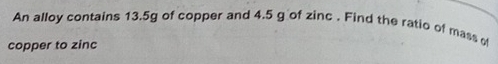 An alloy contains 13.5g of copper and 4.5 g of zinc . Find the ratio of mass of 
copper to zinc