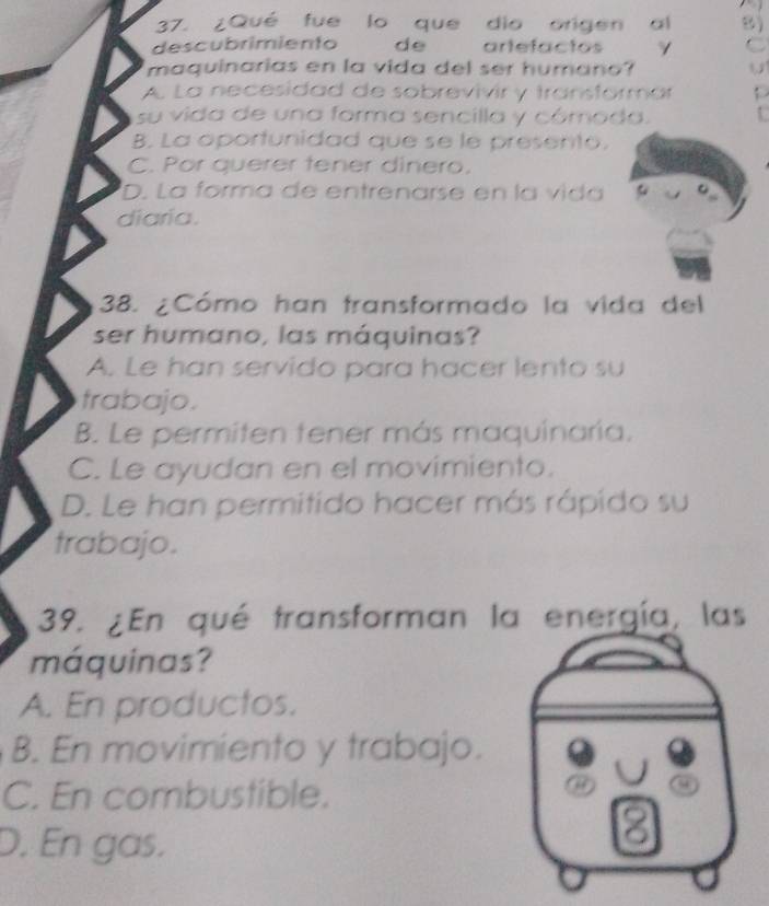 ¿Qué fue lo que dio origen al 8)
descubrimiento de artefactos γ C
maquinarias en la vida del ser humano? U
A. La necesidad de sobrevivir y transformár
su vida de una forma sencilla y cómoda. .
B. La oportunidad que se le presento.
C. Por querer tener dinero,
D. La forma de entrenarse en la vida
diaria.
38. ¿Cómo han transformado la vida del
ser humano, las máquinas?
A. Le han servido para hacer lento su
trabajo.
B. Le permiten tener más maquinaría.
C. Le ayudan en el movimiento.
D. Le han permitido hacer más rápido su
trabajo.
39. ¿En qué transforman la energía, las
máquinas?
A. En productos.
B. En movimiento y trabajo.
J
C. En combustible.
a 9
D. En gas.
8
a