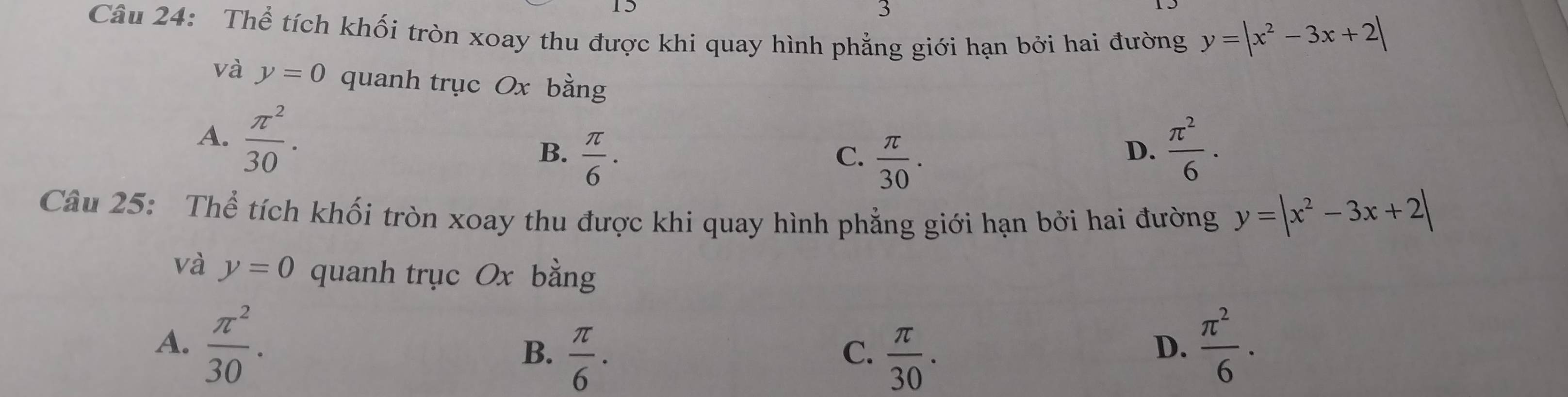 Thể tích khối tròn xoay thu được khi quay hình phẳng giới hạn bởi hai đường y=|x^2-3x+2|
và y=0 quanh trục Ox bằng
A.  π^2/30 . B.  π /6 .  π^2/6 .
C.  π /30 . 
D.
Câu 25: Thể tích khối tròn xoay thu được khi quay hình phẳng giới hạn bởi hai đường y=|x^2-3x+2|
và y=0 quanh trục Ox bằng
A.  π^2/30 .  π^2/6 ·
B.  π /6 .  π /30 . 
C.
D.