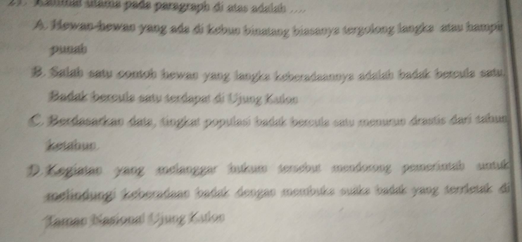 Aammal stama pada paragraph di atas adalah
A. Hewan-hewan yang ada di kebun binatang biasanya tergolong langka atau hampi
punah
B. Salah satu contch hewan yang langla keberadaannys adalsh badak bercula satu.
Badak bercula satu serdapat di Ujung Kalon
C. Berdasarkan data, tingkat populasí badak bercula satu meaurun drastis darí taaun
ketahur
D. Kegiatan yang melänggar hukum terschut mendorong pemerintab sintuk
zelindungi keberatann bańnk dengan membuka suüka bańsk yang terrleuk di
Taman Nasional Ujung Katon