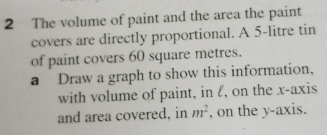 The volume of paint and the area the paint 
covers are directly proportional. A 5-litre tin 
of paint covers 60 square metres. 
a Draw a graph to show this information, 
with volume of paint, in l, on the x-axis 
and area covered, in m^2 , on the y-axis.