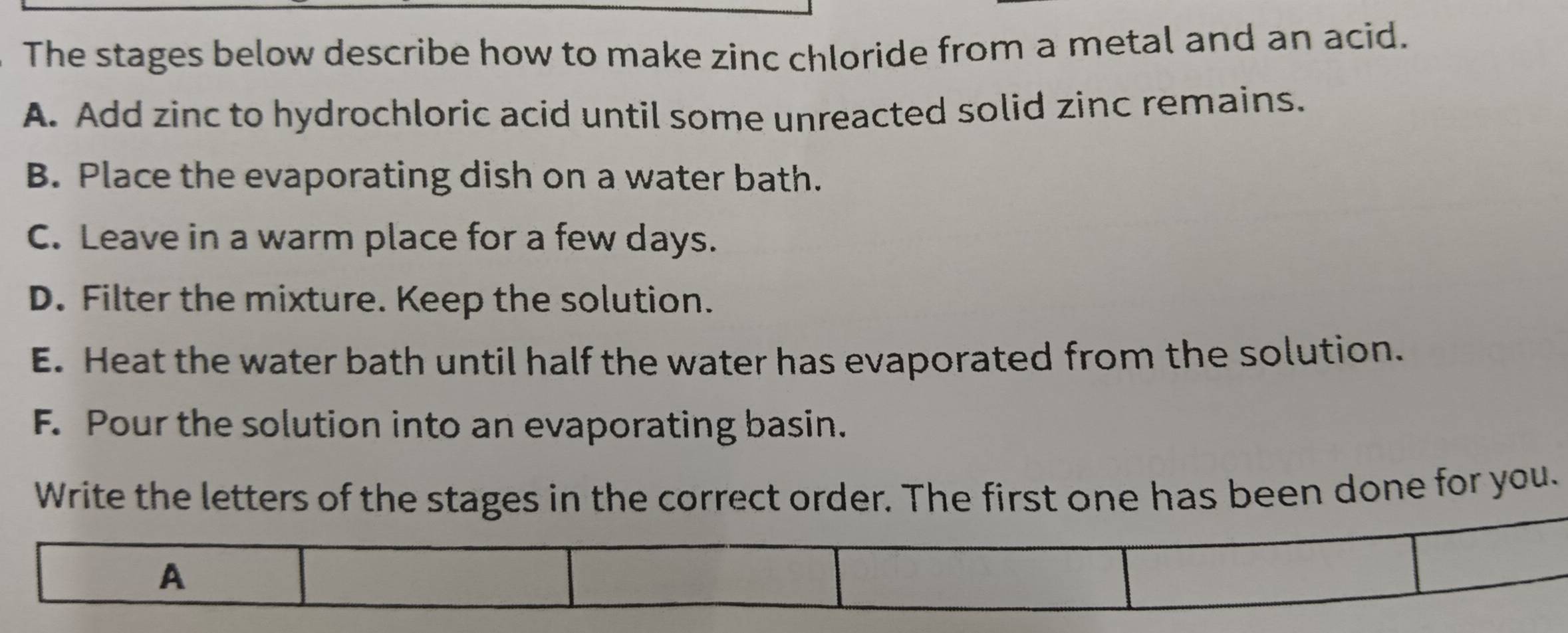 The stages below describe how to make zinc chloride from a metal and an acid.
A. Add zinc to hydrochloric acid until some unreacted solid zinc remains.
B. Place the evaporating dish on a water bath.
C. Leave in a warm place for a few days.
D. Filter the mixture. Keep the solution.
E. Heat the water bath until half the water has evaporated from the solution.
F. Pour the solution into an evaporating basin.
Write the letters of the stages in the correct order. The first one has been done for you.
A