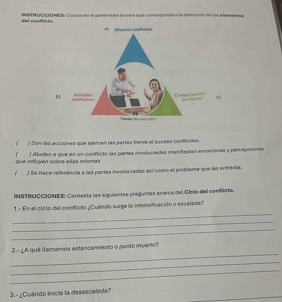 INSTRUCCIONES: Coloca en el paréntesis la letra que corresponda a la definición de los elementos 
del conflicto. 
b)c) 
( ) Son las acciones que ejercen las partes frente al suceso conflictivo. 
( ) Aluden a que en un conflicto las partes involucradas manifiestan emociones y percepciones 
que influyen sobre ellas mismas 
( ) Se hace referencia a las partes involucradas así como al problema que las enfrenta. 
INSTRUCCIONES: Contesta las siguientes preguntas acerca del Ciclo del conflicto. 
_ 
1.- En el ciclo del conflicto ¿Cuándo surge la intensificación o escalada? 
_ 
_ 
_ 
2.- ¿A qué llamamos estancamiento o punto muerto? 
_ 
_ 
3.- ¿Cuándo inicia la desescalada?