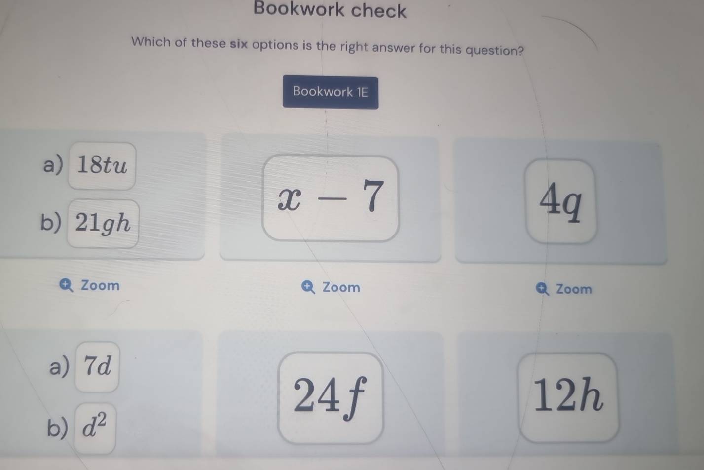 Bookwork check
Which of these six options is the right answer for this question?
Bookwork 1E
a) 18tu
x-7
b) 21gh
4q
Zoom Zoom Zoom
a) 7d
b) d^2
24f 12h