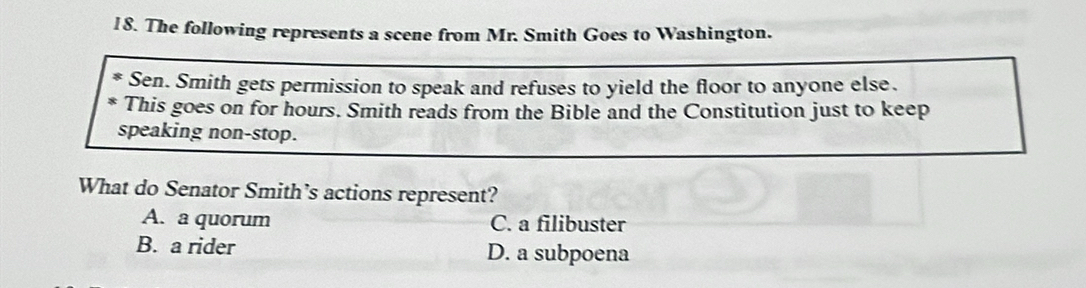 The following represents a scene from Mr. Smith Goes to Washington.
Sen. Smith gets permission to speak and refuses to yield the floor to anyone else.
This goes on for hours. Smith reads from the Bible and the Constitution just to keep
speaking non-stop.
What do Senator Smith’s actions represent?
A. a quorum C. a filibuster
B. a rider D. a subpoena