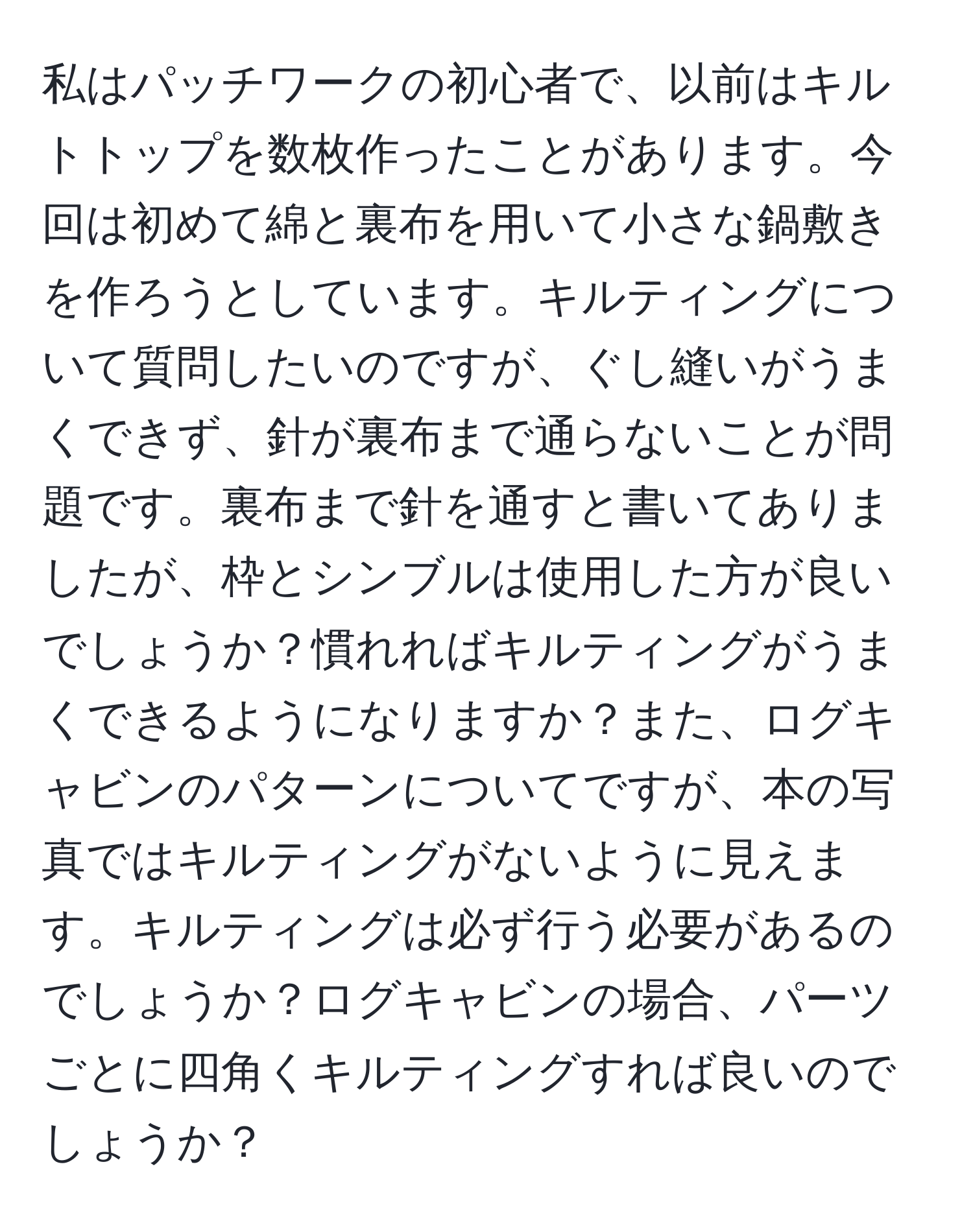 私はパッチワークの初心者で、以前はキルトトップを数枚作ったことがあります。今回は初めて綿と裏布を用いて小さな鍋敷きを作ろうとしています。キルティングについて質問したいのですが、ぐし縫いがうまくできず、針が裏布まで通らないことが問題です。裏布まで針を通すと書いてありましたが、枠とシンブルは使用した方が良いでしょうか？慣れればキルティングがうまくできるようになりますか？また、ログキャビンのパターンについてですが、本の写真ではキルティングがないように見えます。キルティングは必ず行う必要があるのでしょうか？ログキャビンの場合、パーツごとに四角くキルティングすれば良いのでしょうか？