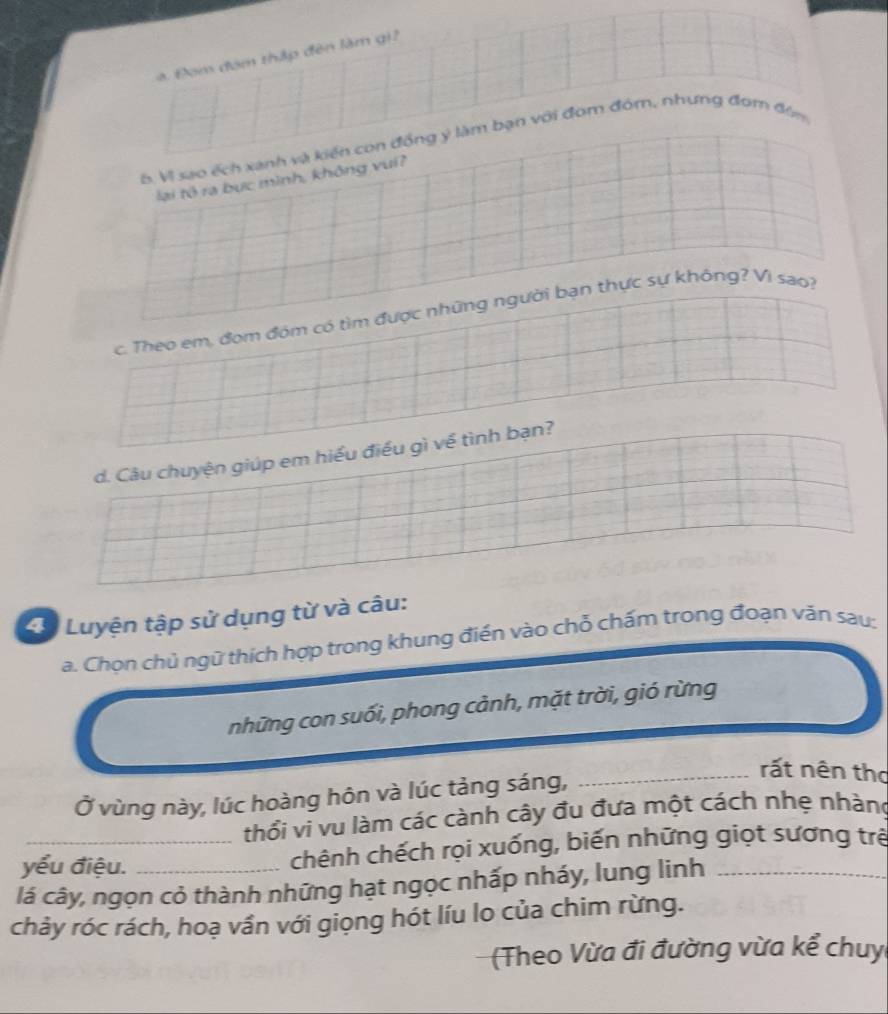 a Đơm đóm thập đên làm gi2 
6. VI sao ếch xanh và kiến con đồng ý làm bạn với đom đóm, nhưng đom đùm 
lại tô ra bục mình, không vui? 
c. Theo em, đom đóm có tìm được những người bạn thực sự không? Vi sao? 
d. Câu chuyện giúp em hiểu điều gì về tình bạn? 
4ự Luyện tập sử dụng từ và câu: 
a. Chọn chủ ngữ thích hợp trong khung điển vào chỗ chấm trong đoạn văn sau: 
những con suối, phong cảnh, mặt trời, gió rừng 
Ở vùng này, lúc hoàng hôn và lúc tảng sáng, 
_rất nên thơ 
thổi vi vu làm các cành cây đu đưa một cách nhẹ nhàng 
yểu điệu. chênh chếch rọi xuống, biến những giọt sương trẻ 
lá cây, ngọn cỏ thành những hạt ngọc nhấp nháy, lung linh_ 
chảy róc rách, hoạ vần với giọng hót líu lo của chim rừng. 
(Theo Vừa đi đường vừa kể chuy