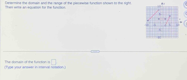 Determine the domain and the range of the piecewise function shown to the right. , 1, 0 y
Then write an equation for the function.
o
χ
-10 -5 。 5 1
-5
) ( 
The domain of the function is □. 
(Type your answer in interval notation.)