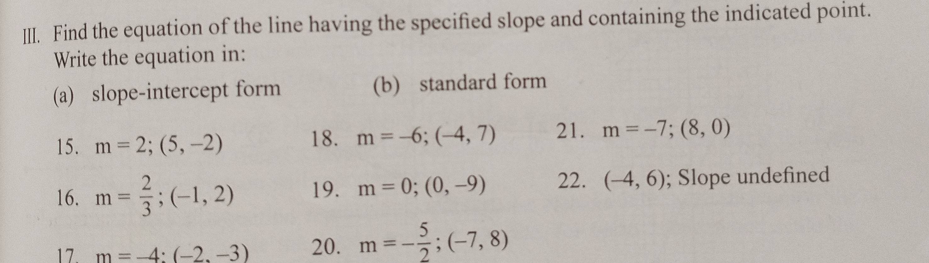 Find the equation of the line having the specified slope and containing the indicated point. 
Write the equation in: 
(a) slope-intercept form (b) standard form 
15. m=2;(5,-2)
18. m=-6;(-4,7)
21. m=-7;(8,0)
22. 
16. m= 2/3 ;(-1,2); Slope undefined 
19. m=0;(0,-9) (-4,6)
17. m=-4:(-2,-3)
20. m=- 5/2 ; (-7,8)