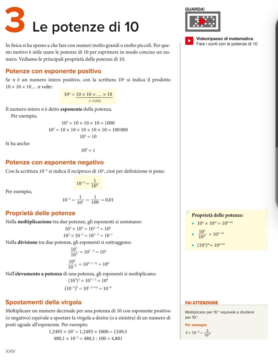 GUARDA!
3 Le potenze di 10
Videoripasso di matematica
In fisica si ha spesso a che fare con numeri molto grandi o molto piccoli. Per que- Fare i conti con le potenze di 10
sto motivo è utile usare le potenze di 10 per esprimere in modo conciso un nu-
mero. Vediamo le principali proprietà delle potenze di 10.
Potenze con esponente positivo
Se n è un numero intero positivo, con la scrittura 10^n si indica il prodotto
10* 10* 10 … n volte:
10^n= (10* 10* ...* 10)/nvolte 
Il numero intero n è detto esponente della potenza.
Per esempio,
10^3=10* 10* 10=1000
10^5=10* 10* 10* 10* 10=100000
10^1=10
Si ha anche:
10^0=1
Potenze con esponente negativo
Con la scrittura 10^(-n) si indica il reciproco di 10^n , cioè per definizione si pone:
10^(-n)= 1/10^n 
Per esempio,
10^(-2)= 1/10^2 = 1/100 =0,01
Proprietà delle potenze  Proprietà delle potenze:
Nella moltiplicazione tra due potenze, gli esponenti si sommano:
10''* 10'''=10^(n+m)
10^2* 10^4=10^(2+4)=10^6
10^2* 10^(-3)=10^(2-3)=10^(-1)
 10^n/10^m =10^(n-m)
Nella divisione tra due potenze, gli esponenti si sottraggono:
(10^n)^m=10^(m* m)
 10^7/10^3 =10^(7-3)=10^4
 10^4/10^(-2) =10^(4-(-2))=10^6
Nell’elevamento a potenza di una potenza, gli esponenti si moltiplicano:
(10^3)^2=10^(3* 2)=10^6
(10^(-2))^4=10^((-2* 4))=10^(-8)
Spostamenti della virgola FAI ATTENZIONE
Moltiplicare un numero decimale per una potenza di 10 con esponente positivo Moltiplicare per 10^(-n) equivale a dividere
(o negativo) equivale a spostare la virgola a destra (o a sinistra) di un numero di per 10^n.
posti uguale all’esponente. Per esempio: Per esempio
1,2495* 10^3=1,2495* 1000=1249,5
3* 10^(-4)= 3/10^4 
480,1* 10^(-2)=480,1:100=4,801
XXIV