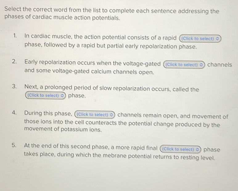 Select the correct word from the list to complete each sentence addressing the 
phases of cardiac muscle action potentials. 
1. In cardiac muscle, the action potential consists of a rapid ((click to select) o 
phase, followed by a rapid but partial early repolarization phase. 
2. Early repolarization occurs when the voltage-gated ((click to select) channels 
and some voltage-gated calcium channels open. 
3. Next, a prolonged period of slow repolarization occurs, called the 
(Click to select) ) phase. 
4. During this phase, ((Click to select) o) channels remain open, and movement of 
those ions into the cell counteracts the potential change produced by the 
movement of potassium ions. 
5. At the end of this second phase, a more rapid final ( (click to select) ) phase 
takes place, during which the mebrane potential returns to resting level.