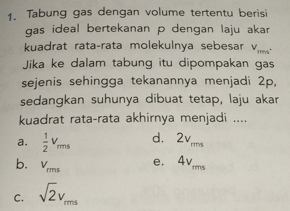 Tabung gas dengan volume tertentu berisi
gas ideal bertekanan p dengan laju akar 
kuadrat rata-rata molekulnya sebesar V_rms. 
Jika ke dalam tabung itu dipompakan gas
sejenis sehingga tekanannya menjadi 2p,
sedangkan suhunya dibuat tetap, laju akar
kuadrat rata-rata akhirnya menjadi ....
a.  1/2 V_rms
dì 2v_rms
b. V_rms
e₹ 4V_rms
C. sqrt(2)v_rms