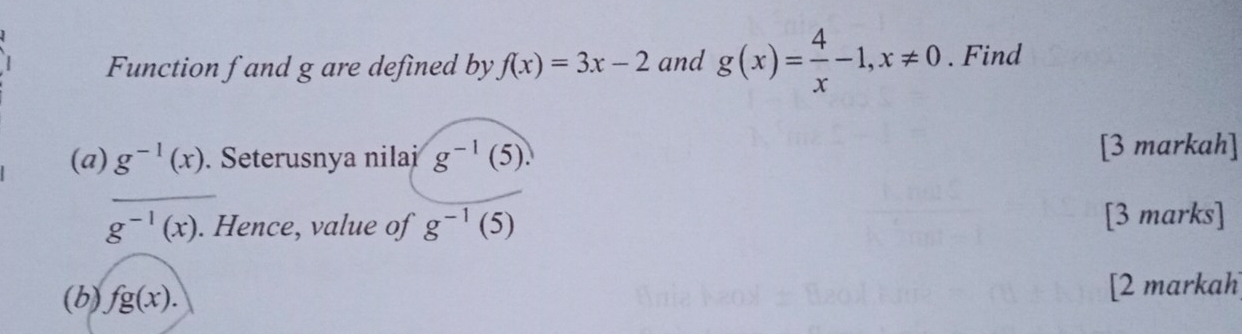 Function f and g are defined by f(x)=3x-2 and g(x)= 4/x -1, x!= 0. Find 
(a) g^(-1)(x). Seterusnya nilai g^(-1)(5). 
[3 markah] 
_
g^(-1)(x). Hence, value of g^(-1)(5) [3 marks] 
(b) fg(x). [2 markah