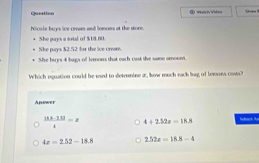 Question Watch Video Showl
Nicole buys ice cream and lemons at the store.
She pays a total of $18.80.
She pays $2.52 for the ice cream.
She buys 4 bags of lemons that each cost the same amount.
Which equation could be used to determine æ, how much each bag of lemons costs?
Answer
 (18.8-2.52)/4 =x
4+2.52x=18.8 Sulmat An
4x=2.52-18.8
2.52x=18.8-4