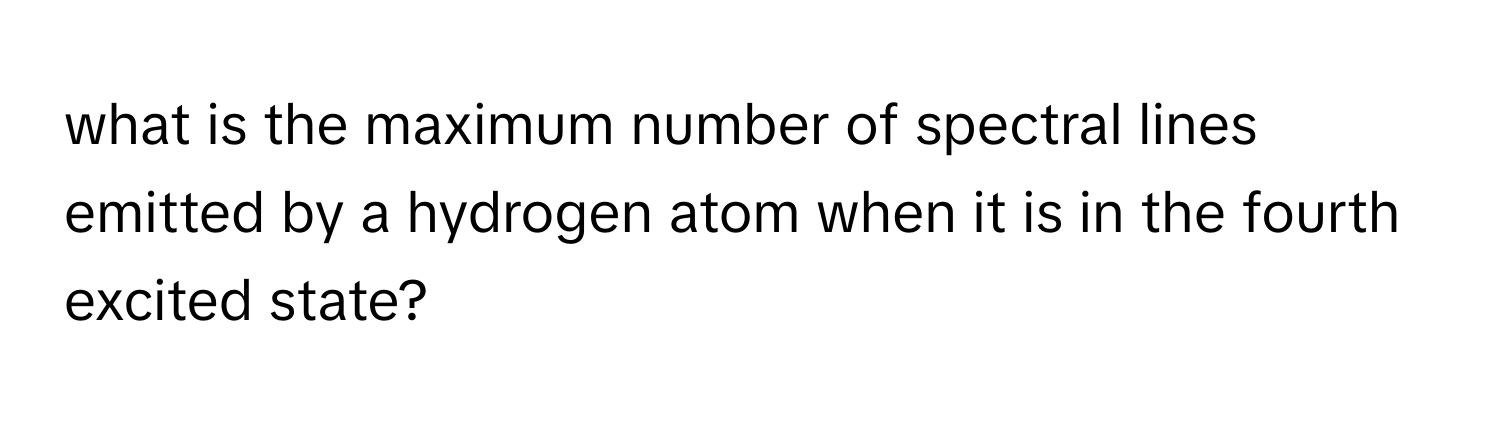 what is the maximum number of spectral lines emitted by a hydrogen atom when it is in the fourth excited state?