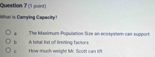 What is Carrying Capacity?
a The Maximum Population Size an ecosystem can support
b A total list of limiting factors
C How much weight Mr. Scott can lift