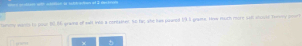 Ward problem with eddition or subbraction of 2 declnals 
tammy wants to pour 80.86 grams of sait into a container. So far she has poured 19.1 grams. Now much more salt should Tammy pour? 
[ gr=m=