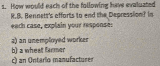 How would each of the following have evaluated 
R.B. Bennett's efforts to end the Depression? In 
each case, explain your response: 
a) an unemployed worker 
b) a wheat farmer 
c) an Ontario manufacturer