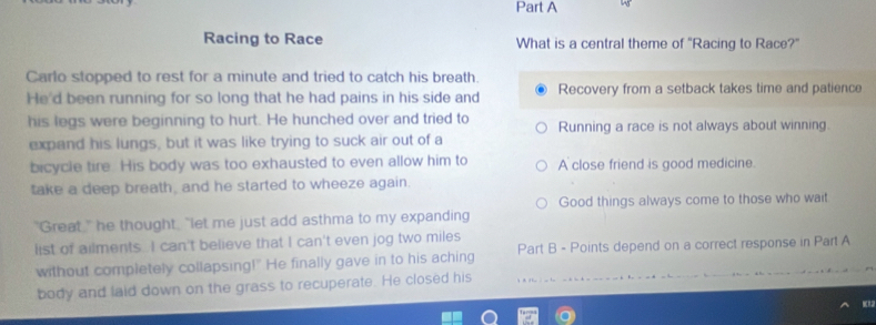 Racing to Race What is a central theme of "Racing to Race?"
Carlo stopped to rest for a minute and tried to catch his breath.
He'd been running for so long that he had pains in his side and Recovery from a setback takes time and patience
his legs were beginning to hurt. He hunched over and tried to Running a race is not always about winning.
expand his lungs, but it was like trying to suck air out of a
bicycle tire. His body was too exhausted to even allow him to A close friend is good medicine.
take a deep breath, and he started to wheeze again.
Good things always come to those who wait
"Great," he thought, "let me just add asthma to my expanding
list of ailments. I can't believe that I can't even jog two miles
without completely collapsing!" He finally gave in to his aching Part B - Points depend on a correct response in Part A
body and laid down on the grass to recuperate. He closed his
