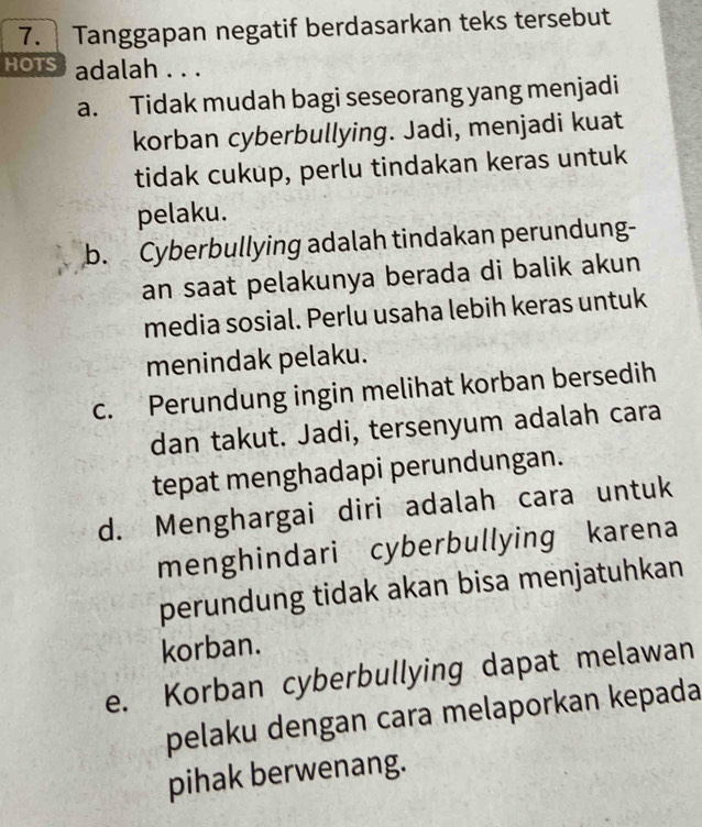 Tanggapan negatif berdasarkan teks tersebut
hots adalah . . .
a. Tidak mudah bagi seseorang yang menjadi
korban cyberbullying. Jadi, menjadi kuat
tidak cukup, perlu tindakan keras untuk
pelaku.
b. Cyberbullying adalah tindakan perundung-
an saat pelakunya berada di balik akun
media sosial. Perlu usaha lebih keras untuk
menindak pelaku.
c. Perundung ingin melihat korban bersedih
dan takut. Jadi, tersenyum adalah cara
tepat menghadapi perundungan.
d. Menghargai diri adalah cara untuk
menghindari cyberbullying karena
perundung tidak akan bisa menjatuhkan
korban.
e. Korban cyberbullying dapat melawan
pelaku dengan cara melaporkan kepada
pihak berwenang.