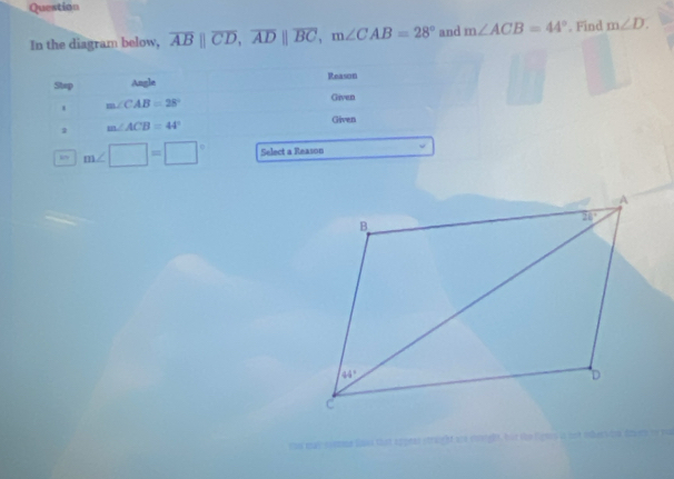 Question
In the diagram below, overline AB||overline CD,overline AD||overline BC,m∠ CAB=28° and m∠ ACB=44°. Find m∠ D.
Stup Angle Reason
. m∠ CAB=28°
Given
2 m∠ ACB=44°
Given
m∠ □ =□° Select a Reason